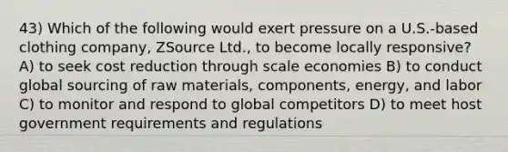 43) Which of the following would exert pressure on a U.S.-based clothing company, ZSource Ltd., to become locally responsive? A) to seek cost reduction through scale economies B) to conduct global sourcing of raw materials, components, energy, and labor C) to monitor and respond to global competitors D) to meet host government requirements and regulations