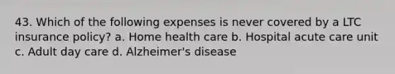 43. Which of the following expenses is never covered by a LTC insurance policy? a. Home health care b. Hospital acute care unit c. Adult day care d. Alzheimer's disease