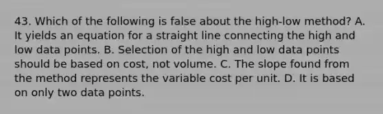 43. Which of the following is false about the high-low method? A. It yields an equation for a straight line connecting the high and low data points. B. Selection of the high and low data points should be based on cost, not volume. C. The slope found from the method represents the variable cost per unit. D. It is based on only two data points.