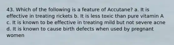 43. Which of the following is a feature of Accutane? a. It is effective in treating rickets b. It is less toxic than pure vitamin A c. It is known to be effective in treating mild but not severe acne d. It is known to cause birth defects when used by pregnant women