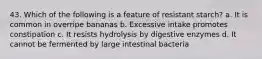 43. Which of the following is a feature of resistant starch? a. It is common in overripe bananas b. Excessive intake promotes constipation c. It resists hydrolysis by digestive enzymes d. It cannot be fermented by large intestinal bacteria