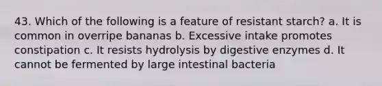 43. Which of the following is a feature of resistant starch? a. It is common in overripe bananas b. Excessive intake promotes constipation c. It resists hydrolysis by digestive enzymes d. It cannot be fermented by large intestinal bacteria