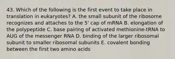 43. Which of the following is the first event to take place in translation in eukaryotes? A. the small subunit of the ribosome recognizes and attaches to the 5' cap of mRNA B. elongation of the polypeptide C. base pairing of activated methionine-tRNA to AUG of the messenger RNA D. binding of the larger ribosomal subunit to smaller ribosomal subunits E. covalent bonding between the first two amino acids