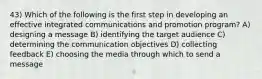 43) Which of the following is the first step in developing an effective integrated communications and promotion program? A) designing a message B) identifying the target audience C) determining the communication objectives D) collecting feedback E) choosing the media through which to send a message