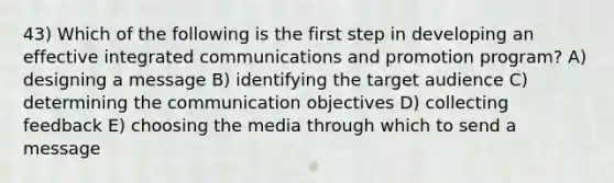 43) Which of the following is the first step in developing an effective integrated communications and promotion program? A) designing a message B) identifying the target audience C) determining the communication objectives D) collecting feedback E) choosing the media through which to send a message