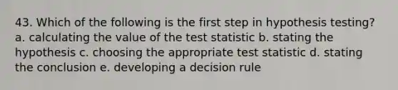 43. Which of the following is the first step in hypothesis testing? a. calculating the value of the test statistic b. stating the hypothesis c. choosing the appropriate test statistic d. stating the conclusion e. developing a decision rule