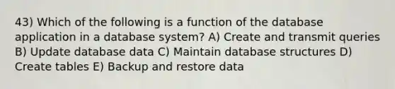 43) Which of the following is a function of the database application in a database system? A) Create and transmit queries B) Update database data C) Maintain database structures D) Create tables E) Backup and restore data