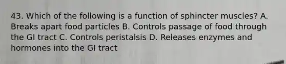 43. Which of the following is a function of sphincter muscles? A. Breaks apart food particles B. Controls passage of food through the GI tract C. Controls peristalsis D. Releases enzymes and hormones into the GI tract