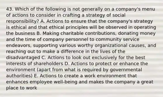 43. Which of the following is not generally on a company's menu of actions to consider in crafting a strategy of social responsibility? A. Actions to ensure that the company's strategy is ethical and that ethical principles will be observed in operating the business B. Making charitable contributions, donating money and the time of company personnel to community service endeavors, supporting various worthy organizational causes, and reaching out to make a difference in the lives of the disadvantaged C. Actions to look out exclusively for the best interests of shareholders D. Actions to protect or enhance the environment (apart from what is required by governmental authorities) E. Actions to create a work environment that enhances employee well-being and makes the company a great place to work