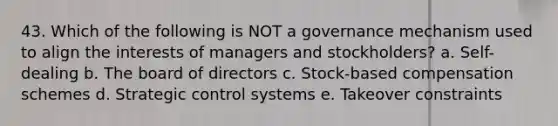 43. Which of the following is NOT a governance mechanism used to align the interests of managers and stockholders? a. Self-dealing b. The board of directors c. Stock-based compensation schemes d. Strategic control systems e. Takeover constraints