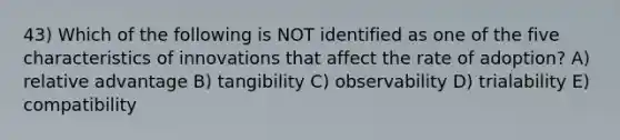 43) Which of the following is NOT identified as one of the five characteristics of innovations that affect the rate of adoption? A) relative advantage B) tangibility C) observability D) trialability E) compatibility