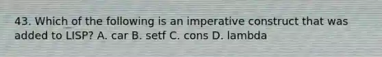 43. Which of the following is an imperative construct that was added to LISP? A. car B. setf C. cons D. lambda