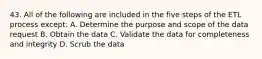 43. All of the following are included in the five steps of the ETL process except: A. Determine the purpose and scope of the data request B. Obtain the data C. Validate the data for completeness and integrity D. Scrub the data