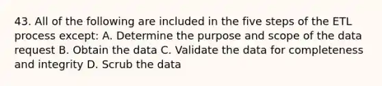 43. All of the following are included in the five steps of the ETL process except: A. Determine the purpose and scope of the data request B. Obtain the data C. Validate the data for completeness and integrity D. Scrub the data