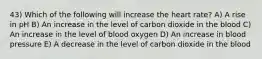 43) Which of the following will increase the heart rate? A) A rise in pH B) An increase in the level of carbon dioxide in the blood C) An increase in the level of blood oxygen D) An increase in blood pressure E) A decrease in the level of carbon dioxide in the blood