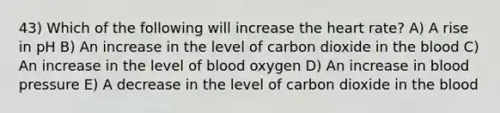 43) Which of the following will increase the heart rate? A) A rise in pH B) An increase in the level of carbon dioxide in the blood C) An increase in the level of blood oxygen D) An increase in blood pressure E) A decrease in the level of carbon dioxide in the blood