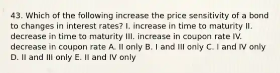 43. Which of the following increase the price sensitivity of a bond to changes in interest rates? I. increase in time to maturity II. decrease in time to maturity III. increase in coupon rate IV. decrease in coupon rate A. II only B. I and III only C. I and IV only D. II and III only E. II and IV only