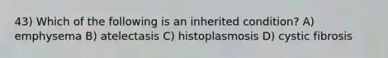 43) Which of the following is an inherited condition? A) emphysema B) atelectasis C) histoplasmosis D) cystic fibrosis