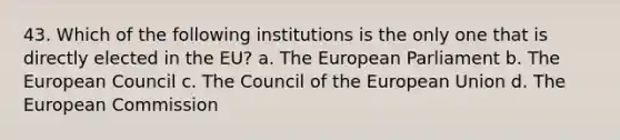 43. Which of the following institutions is the only one that is directly elected in the EU? a. The European Parliament b. The European Council c. The Council of the European Union d. The European Commission