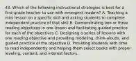 43. Which of the following instructional strategies is best for a first-grade teacher to use with emergent readers? A. Teaching a mini lesson on a specific skill and asking students to complete independent practice of that skill B. Demonstrating two or three reading objectives in one lesson and facilitating guided practice for each of the objectives C. Designing a series of lessons with one reading objective and providing modeling, think-alouds, and guided practice of the objective D. Providing students with time to read independently and helping them select books with proper leveling, content, and interest factors.