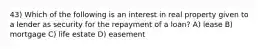 43) Which of the following is an interest in real property given to a lender as security for the repayment of a loan? A) lease B) mortgage C) life estate D) easement