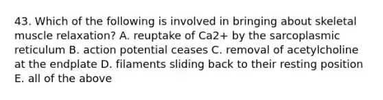 43. Which of the following is involved in bringing about skeletal muscle relaxation? A. reuptake of Ca2+ by the sarcoplasmic reticulum B. action potential ceases C. removal of acetylcholine at the endplate D. filaments sliding back to their resting position E. all of the above