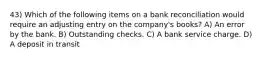 43) Which of the following items on a bank reconciliation would require an adjusting entry on the company's books? A) An error by the bank. B) Outstanding checks. C) A bank service charge. D) A deposit in transit