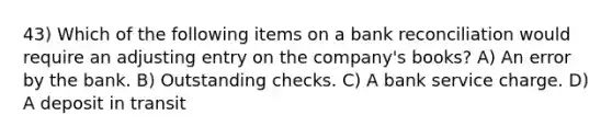 43) Which of the following items on a bank reconciliation would require an adjusting entry on the company's books? A) An error by the bank. B) Outstanding checks. C) A bank service charge. D) A deposit in transit