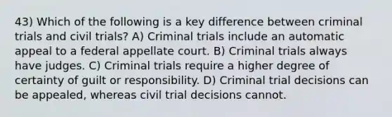 43) Which of the following is a key difference between criminal trials and civil trials? A) Criminal trials include an automatic appeal to a federal appellate court. B) Criminal trials always have judges. C) Criminal trials require a higher degree of certainty of guilt or responsibility. D) Criminal trial decisions can be appealed, whereas civil trial decisions cannot.