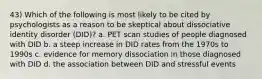 43) Which of the following is most likely to be cited by psychologists as a reason to be skeptical about dissociative identity disorder (DID)? a. PET scan studies of people diagnosed with DID b. a steep increase in DID rates from the 1970s to 1990s c. evidence for memory dissociation in those diagnosed with DID d. the association between DID and stressful events