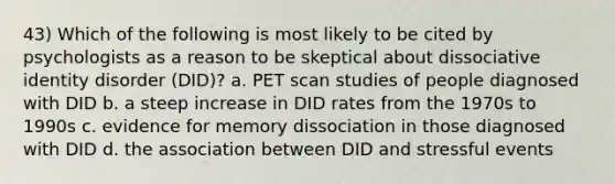 43) Which of the following is most likely to be cited by psychologists as a reason to be skeptical about dissociative identity disorder (DID)? a. PET scan studies of people diagnosed with DID b. a steep increase in DID rates from the 1970s to 1990s c. evidence for memory dissociation in those diagnosed with DID d. the association between DID and stressful events