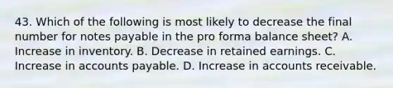 43. Which of the following is most likely to decrease the final number for notes payable in the pro forma balance sheet? A. Increase in inventory. B. Decrease in retained earnings. C. Increase in accounts payable. D. Increase in accounts receivable.