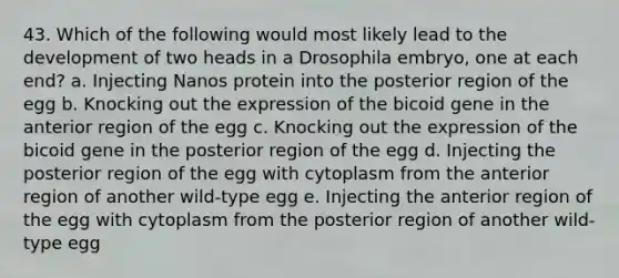 43. Which of the following would most likely lead to the development of two heads in a Drosophila embryo, one at each end? a. Injecting Nanos protein into the posterior region of the egg b. Knocking out the expression of the bicoid gene in the anterior region of the egg c. Knocking out the expression of the bicoid gene in the posterior region of the egg d. Injecting the posterior region of the egg with cytoplasm from the anterior region of another wild-type egg e. Injecting the anterior region of the egg with cytoplasm from the posterior region of another wild-type egg