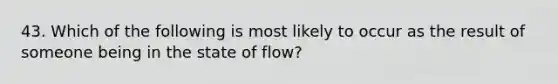 43. Which of the following is most likely to occur as the result of someone being in the state of flow?