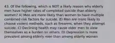 43. Of the following, which is NOT a likely reason why elderly men have higher rates of completed suicide than elderly women? A) Men are more likely than women to have multiple combined risk factors for suicide. B) Men are more likely to choose violent methods, such as firearms, when they attempt suicide. C) Declining health may cause older men to view themselves as a burden on others. D) Depression is more prevalent among elderly men than among elderly women