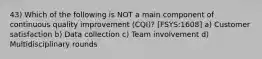 43) Which of the following is NOT a main component of continuous quality improvement (CQI)? [FSYS:1608] a) Customer satisfaction b) Data collection c) Team involvement d) Multidisciplinary rounds