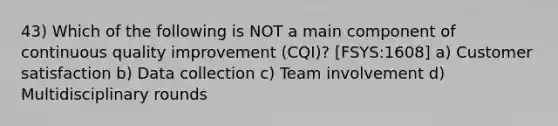 43) Which of the following is NOT a main component of continuous quality improvement (CQI)? [FSYS:1608] a) Customer satisfaction b) Data collection c) Team involvement d) Multidisciplinary rounds