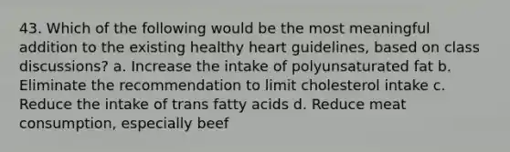 43. Which of the following would be the most meaningful addition to the existing healthy heart guidelines, based on class discussions? a. Increase the intake of polyunsaturated fat b. Eliminate the recommendation to limit cholesterol intake c. Reduce the intake of trans fatty acids d. Reduce meat consumption, especially beef