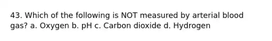 43. Which of the following is NOT measured by arterial blood gas? a. Oxygen b. pH c. Carbon dioxide d. Hydrogen