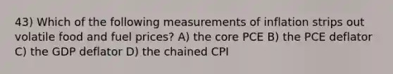 43) Which of the following measurements of inflation strips out volatile food and fuel prices? A) <a href='https://www.questionai.com/knowledge/kD8KqkX2aO-the-core' class='anchor-knowledge'>the core</a> PCE B) the PCE deflator C) the GDP deflator D) the chained CPI