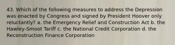 43. Which of the following measures to address the Depression was enacted by Congress and signed by President Hoover only reluctantly? a. the Emergency Relief and Construction Act b. the Hawley-Smoot Tariff c. the National Credit Corporation d. the Reconstruction Finance Corporation