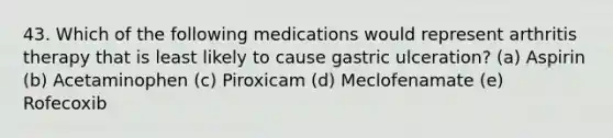 43. Which of the following medications would represent arthritis therapy that is least likely to cause gastric ulceration? (a) Aspirin (b) Acetaminophen (c) Piroxicam (d) Meclofenamate (e) Rofecoxib