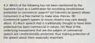 4.3. Which of the following has not been mentioned by the Supreme Court as a justification for according constitutional protection to commercial speech? (A) Commercial speech allows consumers in a free market to make wise choices. (B) Commercial speech speaks to issues citizens may care deeply about. (C) Much speech that is traditionally thought to have been protected has been commercial in nature. (D) Most of the underlying transactions that are the subject of commercial speech are constitutionally protected, thus making protection of the speech about them especially important.