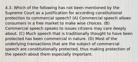 4.3. Which of the following has not been mentioned by the Supreme Court as a justification for according constitutional protection to commercial speech? (A) Commercial speech allows consumers in a free market to make wise choices. (B) Commercial speech speaks to issues citizens may care deeply about. (C) Much speech that is traditionally thought to have been protected has been commercial in nature. (D) Most of the underlying transactions that are the subject of commercial speech are constitutionally protected, thus making protection of the speech about them especially important.