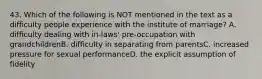 43. Which of the following is NOT mentioned in the text as a difficulty people experience with the institute of marriage? A. difficulty dealing with in-laws' pre-occupation with grandchildrenB. difficulty in separating from parentsC. increased pressure for sexual performanceD. the explicit assumption of fidelity