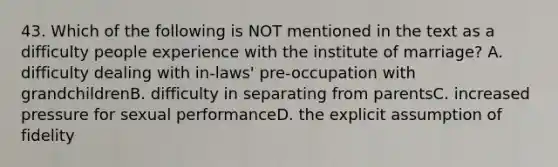 43. Which of the following is NOT mentioned in the text as a difficulty people experience with the institute of marriage? A. difficulty dealing with in-laws' pre-occupation with grandchildrenB. difficulty in separating from parentsC. increased pressure for sexual performanceD. the explicit assumption of fidelity