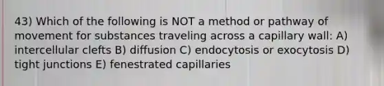 43) Which of the following is NOT a method or pathway of movement for substances traveling across a capillary wall: A) intercellular clefts B) diffusion C) endocytosis or exocytosis D) tight junctions E) fenestrated capillaries