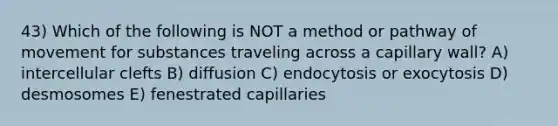 43) Which of the following is NOT a method or pathway of movement for substances traveling across a capillary wall? A) intercellular clefts B) diffusion C) endocytosis or exocytosis D) desmosomes E) fenestrated capillaries