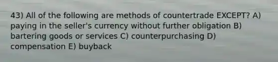 43) All of the following are methods of countertrade EXCEPT? A) paying in the seller's currency without further obligation B) bartering goods or services C) counterpurchasing D) compensation E) buyback