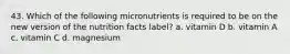 43. Which of the following micronutrients is required to be on the new version of the nutrition facts label? a. vitamin D b. vitamin A c. vitamin C d. magnesium